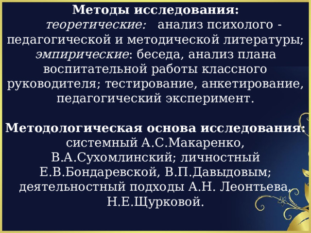 Методы исследования:  теоретические: анализ психолого -педагогической и методической литературы; эмпирические : беседа, анализ плана воспитательной работы классного руководителя; тестирование, анкетирование, педагогический эксперимент. Методологическая основа исследования: системный А.С.Макаренко, В.А.Сухомлинский; личностный Е.В.Бондаревской, В.П.Давыдовым; деятельностный подходы А.Н. Леонтьева, Н.Е.Щурковой. 