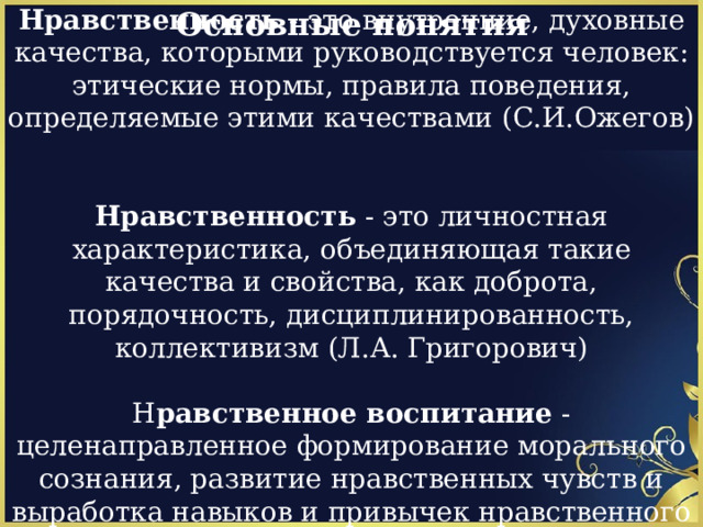 Основные понятия Нравственность - это внутренние, духовные качества, которыми руководствуется человек: этические нормы, правила поведения, определяемые этими качествами (С.И.Ожегов)    Нравственность - это личностная характеристика, объединяющая такие качества и свойства, как доброта, порядочность, дисциплинированность, коллективизм (Л.А. Григорович)   Н равственное воспитание - целенаправленное формирование морального сознания, развитие нравственных чувств и выработка навыков и привычек нравственного поведения (пед. энциклопедия)    