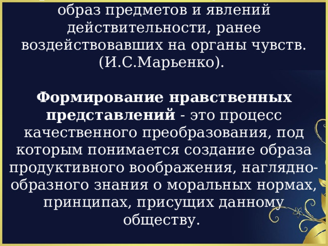 Представления - это чувственный образ предметов и явлений действительности, ранее воздействовавших на органы чувств. (И.С.Марьенко).   Формирование нравственных представлений - это процесс качественного преобразования, под которым понимается создание образа продуктивного воображения, наглядно-образного знания о моральных нормах, принципах, присущих данному обществу.     