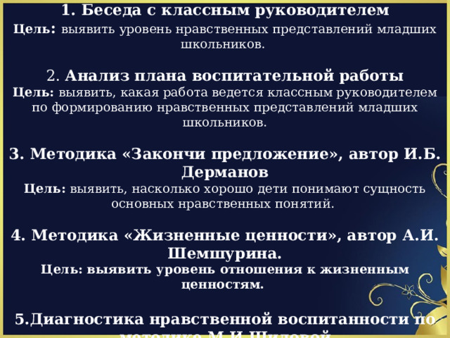 Методы исследования:  1. Беседа с классным руководителем Цель : выявить уровень нравственных представлений младших школьников. 2. Анализ плана воспитательной работы Цель: выявить, какая работа ведется классным руководителем по формированию нравственных представлений младших школьников.  3. Методика «Закончи предложение», автор  И.Б. Дерманов Цель: выявить, насколько хорошо дети понимают сущность основных нравственных понятий.   4. Методика «Жизненные ценности», автор А.И. Шемшурина. Цель: выявить уровень отношения к жизненным ценностям.  5.Диагностика нравственной воспитанности по методике М.И.Шиловой Цель: выявления тенденции уровня нравственной воспитанности младших школьников.  