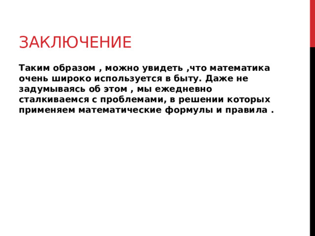 заключение Таким образом , можно увидеть ,что математика очень широко используется в быту. Даже не задумываясь об этом , мы ежедневно сталкиваемся с проблемами, в решении которых применяем математические формулы и правила . 