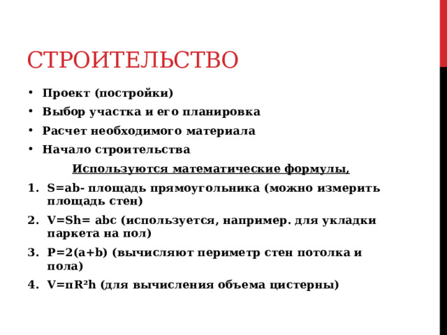 Строительство Проект (постройки) Выбор участка и его планировка Расчет необходимого материала Начало строительства  Используются математические формулы, S=ab- площадь прямоугольника (можно измерить площадь стен) V=Sh= abc (используется, например. для укладки паркета на пол) P=2(a+b) (вычисляют периметр стен потолка и пола) V=πR²h (для вычисления объема цистерны)  