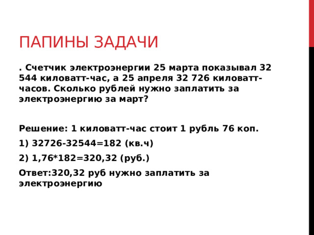 Папины задачи . Счетчик электроэнергии 25 марта показывал 32 544 киловатт-час, а 25 апреля 32 726 киловатт- часов. Сколько рублей нужно заплатить за электроэнергию за март?  Решение: 1 киловатт-час стоит 1 рубль 76 коп. 1) 32726-32544=182 (кв.ч) 2) 1,76*182=320,32 (руб.) Ответ:320,32 руб нужно заплатить за электроэнергию 