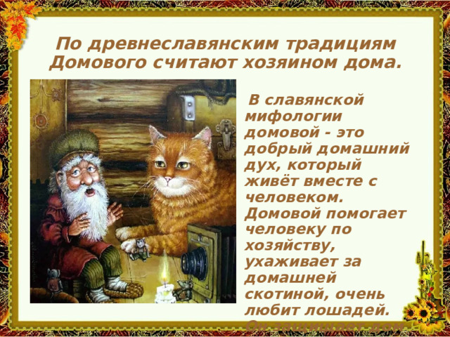 По древнеславянским традициям Домового считают хозяином дома.   В славянской мифологии домовой - это добрый домашний дух, который живёт вместе с человеком. Домовой помогает человеку по хозяйству, ухаживает за домашней скотиной, очень любит лошадей. Он защищает дом от краж, от пожара и от нечистой силы.     