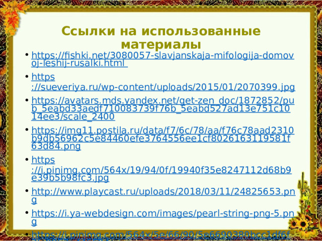Ссылки на использованные материалы https://fishki.net/3080057-slavjanskaja-mifologija-domovoj-leshij-rusalki.html https ://sueveriya.ru/wp-content/uploads/2015/01/2070399.jpg https://avatars.mds.yandex.net/get-zen_doc/1872852/pub_5eabd33aedf710083739f76b_5eabd527ad13e751c1014ee3/scale_2400 https://img11.postila.ru/data/f7/6c/78/aa/f76c78aad2310b9db56962c5e84460efe3764556ee1cf8026163119581f63d84.png https ://i.pinimg.com/564x/19/94/0f/19940f35e8247112d68b9e39b5b98fc3.jpg http://www.playcast.ru/uploads/2018/03/11/24825653.png https://i.ya-webdesign.com/images/pearl-string-png-5.png https://i.pinimg.com/564x/5e/66/90/5e6690380bcc1df6f3fc8857a445504a.jpg https://img-fotki.yandex.ru/get/6732/96594199.5cb/0_d76db_e9980836_orig.png https://i.pinimg.com/564x/63/05/5c/63055c2b4b8c82c4a2ebdf756e18d80b.jpg https://img-fotki.yandex.ru/get/4914/28257045.628/0_710e5_e63e9ba2_XL.jpg 