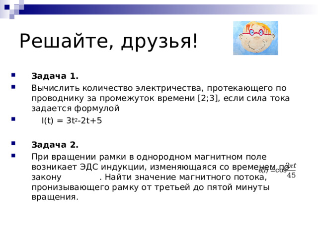 Задача 1. Вычислить количество электричества, протекающего по проводнику за промежуток времени [2;3], если сила тока задается формулой  I ( t )  =  3 t 2 -2 t +5  Задача 2. При вращении рамки в однородном магнитном поле возникает ЭДС индукции, изменяющаяся со временем по закону    . Найти значение магнитного потока, пронизывающего рамку от третьей до пятой минуты вращения.   