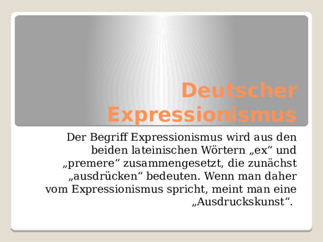 Deutscher Expressionismus  Der Begriff Expressionismus wird aus den beiden lateinischen Wörtern „ex“ und „premere“ zusammengesetzt, die zunächst „ausdrücken“ bedeuten. Wenn man daher vom Expressionismus spricht, meint man eine „Ausdruckskunst“. 
