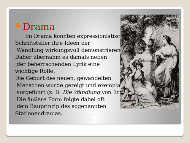 Drama  Im Drama konnten expressionistische Schriftsteller ihre Ideen der  Wandlung wirkungsvoll demonstrieren. Daher übernahm es damals neben  der beherrschenden Lyrik eine wichtige Rolle. Die Geburt des neuen, gewandelten  Menschen wurde gezeigt und exemplarisch  vorgeführt (z. B.  Die Wandlung  von Ernst Toller).  Die äußere Form folgte dabei oft  dem Bauprinzip des sogenannten  Stationendramas. 