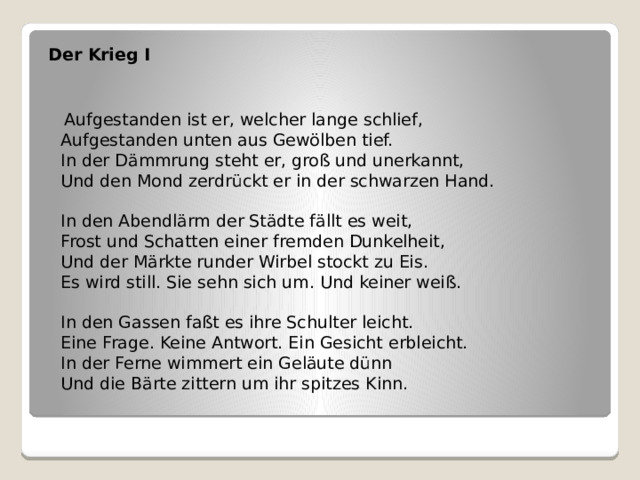 Der Krieg I    Aufgestanden ist er, welcher lange schlief,  Aufgestanden unten aus Gewölben tief.  In der Dämmrung steht er, groß und unerkannt,  Und den Mond zerdrückt er in der schwarzen Hand.   In den Abendlärm der Städte fällt es weit,  Frost und Schatten einer fremden Dunkelheit,  Und der Märkte runder Wirbel stockt zu Eis.  Es wird still. Sie sehn sich um. Und keiner weiß.   In den Gassen faßt es ihre Schulter leicht.  Eine Frage. Keine Antwort. Ein Gesicht erbleicht.  In der Ferne wimmert ein Geläute dünn  Und die Bärte zittern um ihr spitzes Kinn.   