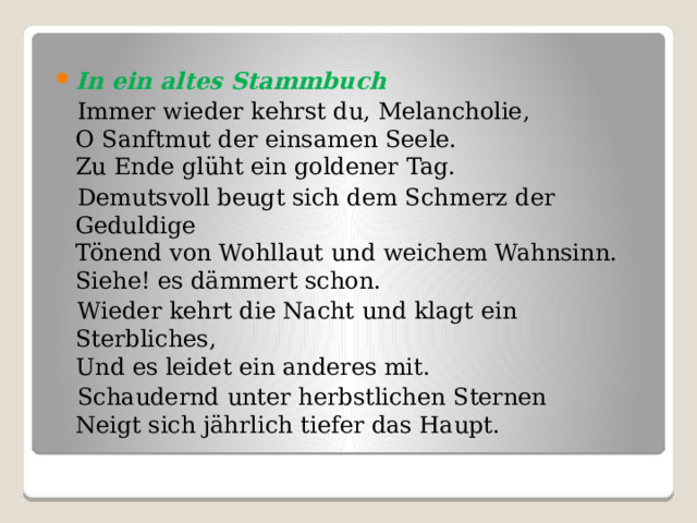 In ein altes Stammbuch  Immer wieder kehrst du, Melancholie,   O Sanftmut der einsamen Seele.   Zu Ende glüht ein goldener Tag.  Demutsvoll beugt sich dem Schmerz der Geduldige   Tönend von Wohllaut und weichem Wahnsinn.   Siehe! es dämmert schon.  Wieder kehrt die Nacht und klagt ein Sterbliches,   Und es leidet ein anderes mit.  Schaudernd unter herbstlichen Sternen   Neigt sich jährlich tiefer das Haupt. 