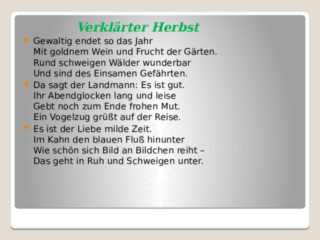  Verklärter Herbst Gewaltig endet so das Jahr  Mit goldnem Wein und Frucht der Gärten.  Rund schweigen Wälder wunderbar  Und sind des Einsamen Gefährten. Da sagt der Landmann: Es ist gut.  Ihr Abendglocken lang und leise  Gebt noch zum Ende frohen Mut.  Ein Vogelzug grüßt auf der Reise. Es ist der Liebe milde Zeit.  Im Kahn den blauen Fluß hinunter  Wie schön sich Bild an Bildchen reiht –  Das geht in Ruh und Schweigen unter. 