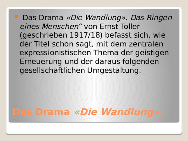  Das Drama  «Die Wandlung». Das Ringen eines Menschen“  von Ernst Toller (geschrieben 1917/18) befasst sich, wie der Titel schon sagt, mit dem zentralen expressionistischen Thema der geistigen Erneuerung und der daraus folgenden gesellschaftlichen Umgestaltung. Das Drama  «Die Wandlung». 