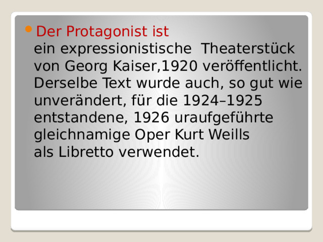 Der Protagonist ist ein expressionistische  Theaterstück von Georg Kaiser,1920 veröffentlicht. Derselbe Text wurde auch, so gut wie unverändert, für die 1924–1925 entstandene, 1926 uraufgeführte gleichnamige Oper Kurt Weills als Libretto verwendet. 