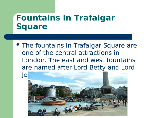 Fountains in Trafalgar Square The fountains in Trafalgar Square are one of the central attractions in London. The east and west fountains are named after Lord Betty and Lord Jellicoe. 