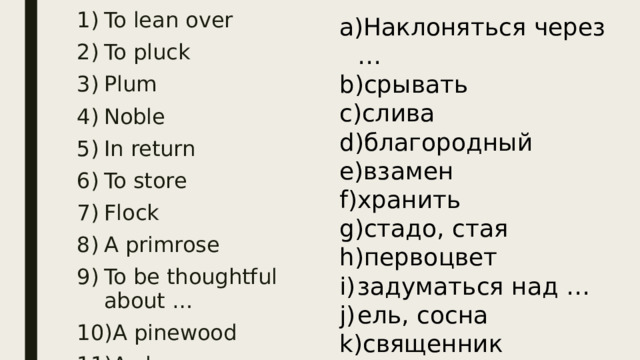 To lean over To pluck Plum Noble In return To store Flock A primrose To be thoughtful about … A pinewood A clergyman Наклоняться через … срывать слива благородный взамен хранить стадо, стая первоцвет задуматься над … ель, сосна священник 