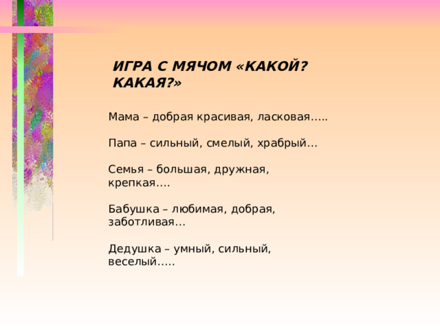 ИГРА С МЯЧОМ «КАКОЙ? КАКАЯ?» Мама – добрая красивая, ласковая….. Папа – сильный, смелый, храбрый… Семья – большая, дружная, крепкая…. Бабушка – любимая, добрая, заботливая… Дедушка – умный, сильный, веселый….. 
