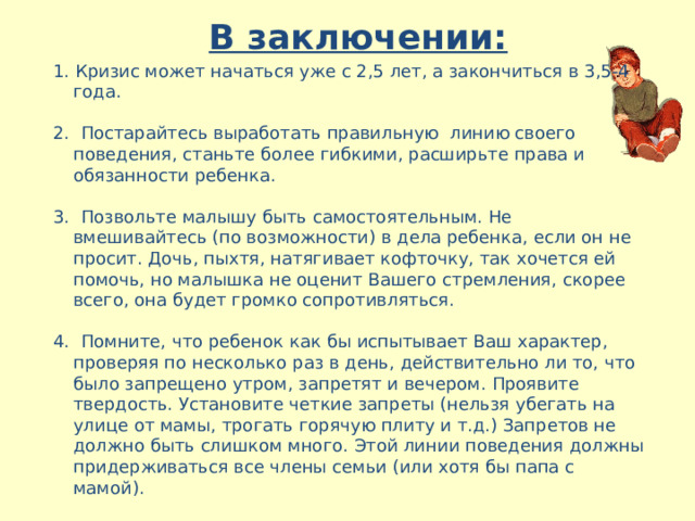 В заключении:   1. Кризис может начаться уже с 2,5 лет, а закончиться в 3,5-4 года. 2. Постарайтесь выработать правильную линию своего поведения, станьте более гибкими, расширьте права и обязанности ребенка. 3. Позвольте малышу быть самостоятельным. Не вмешивайтесь (по возможности) в дела ребенка, если он не просит. Дочь, пыхтя, натягивает кофточку, так хочется ей помочь, но малышка не оценит Вашего стремления, скорее всего, она будет громко сопротивляться. 4. Помните, что ребенок как бы испытывает Ваш характер, проверяя по несколько раз в день, действительно ли то, что было запрещено утром, запретят и вечером. Проявите твердость. Установите четкие запреты (нельзя убегать на улице от мамы, трогать горячую плиту и т.д.) Запретов не должно быть слишком много. Этой линии поведения должны придерживаться все члены семьи (или хотя бы папа с мамой). 5. Помните, что ребенок многие слова и поступки повторяет за Вами, поэтому следите за собой . 