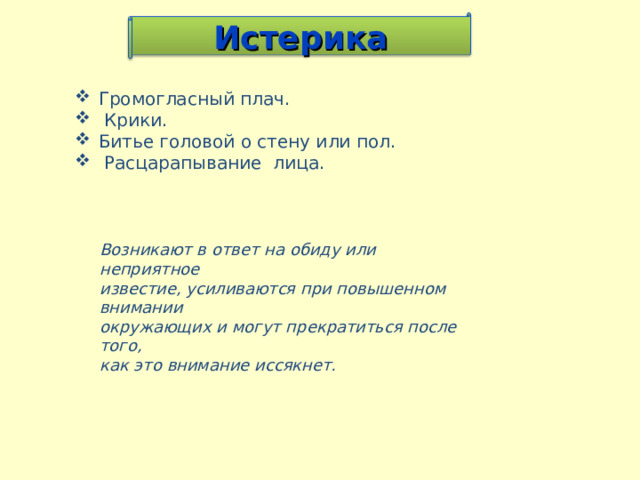Истерика Громогласный плач.  Крики. Битье головой о стену или пол.  Расцарапывание лица.    Возникают в ответ на обиду или неприятное известие, усиливаются при повышенном внимании окружающих и могут прекратиться после того, как это внимание иссякнет. 