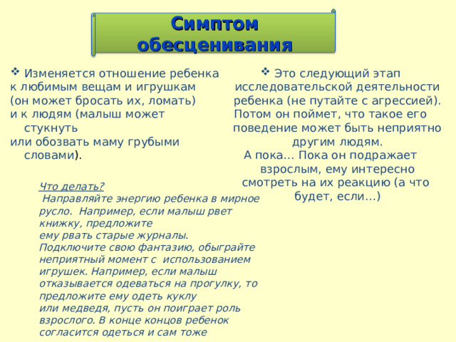 Симптом обесценивания Изменяется отношение ребенка Это следующий этап исследовательской деятельности ребенка (не путайте с агрессией). к любимым вещам и игрушкам (он может бросать их, ломать) и к людям (малыш может стукнуть или обозвать маму грубыми словами ). Потом он поймет, что такое его поведение может быть неприятно другим людям. А пока… Пока он подражает взрослым, ему интересно смотреть на их реакцию (а что будет, если…)  Что делать?  Направляйте энергию ребенка в мирное русло. Например, если малыш рвет книжку, предложите ему рвать старые журналы. Подключите свою фантазию, обыграйте неприятный момент с использованием игрушек. Например, если малыш отказывается одеваться на прогулку, то предложите ему одеть куклу или медведя, пусть он поиграет роль взрослого. В конце концов ребенок согласится одеться и сам тоже 