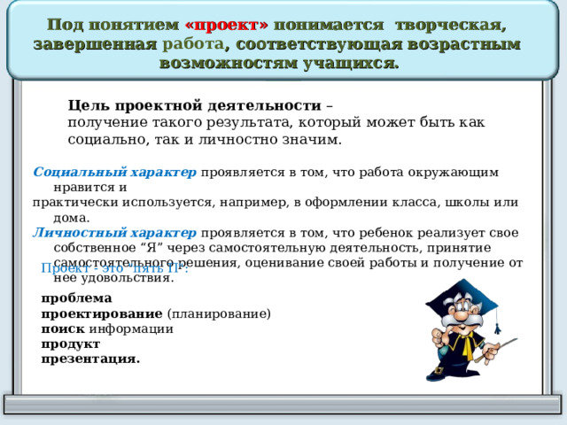 Под понятием «проект» понимается творческая, завершенная работа , соответствующая возрастным возможностям учащихся. Цель проектной деятельности  – получение такого результата, который может быть как социально, так и личностно значим. Социальный характер проявляется в том, что работа окружающим нравится и практически используется, например, в оформлении класса, школы или дома. Личностный характер проявляется в том, что ребенок реализует свое собственное “Я” через самостоятельную деятельность, принятие самостоятельного решения, оценивание своей работы и получение от нее удовольствия. Проект - это 