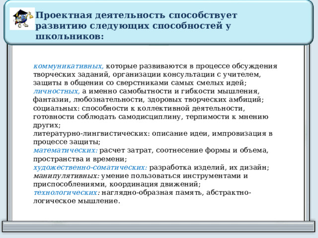 Проектная деятельность способствует развитию следующих способностей у школьников: коммуникативных, которые развиваются в процессе обсуждения творческих заданий, организации консультации с учителем, защиты в общении со сверстниками самых смелых идей; личностных,   а именно   самобытности и гибкости мышления, фантазии, любознательности, здоровых творческих амбиций; социальных:   способности к коллективной деятельности, готовности соблюдать самодисциплину, терпимости к мнению других; литературно-лингвистических:   описание идеи, импровизация в процессе защиты; математических:   расчет затрат, соотнесение формы и объема, пространства и времени; художественно-соматических:   разработка изделий, их дизайн; манипулятивных: умение пользоваться инструментами и приспособлениями,   координация движений; технологических :  наглядно-образная память, абстрактно-логическое мышление. 