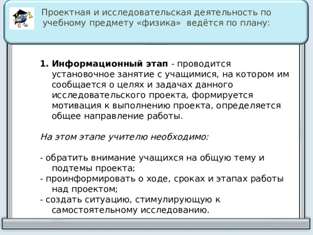Проектная и исследовательская деятельность по учебному предмету «физика» ведётся по плану: Информационный этап   - проводится установочное занятие с учащимися, на котором им сообщается о целях и задачах данного исследовательского проекта, формируется мотивация к выполнению проекта, определяется общее направление работы. На этом этапе учителю необходимо:  - обратить внимание учащихся на общую тему и подтемы проекта; - проинформировать о ходе, сроках и этапах работы над проектом; - создать ситуацию, стимулирующую к самостоятельному исследованию. 
