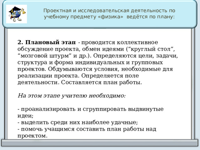 Проектная и исследовательская деятельность по учебному предмету «физика» ведётся по плану: 2. Плановый этап  -  проводится коллективное обсуждение проекта, обмен идеями (“круглый стол”, “мозговой штурм” и др.). Определяются цели, задачи, структура и форма индивидуальных и групповых проектов. Обдумываются условия, необходимые для реализации проекта. Определяется поле деятельности. Составляется план работы. На этом этапе учителю необходимо:  - проанализировать и сгруппировать выдвинутые идеи; - выделить среди них наиболее удачные; - помочь учащимся составить план работы над проектом. 