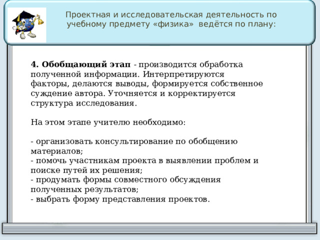 Проектная и исследовательская деятельность по учебному предмету «физика» ведётся по плану: 4. Обобщающий этап  -  производится обработка полученной информации. Интерпретируются факторы, делаются выводы, формируется собственное суждение автора. Уточняется и корректируется структура исследования. На этом этапе учителю необходимо: - организовать консультирование по обобщению материалов; - помочь участникам проекта в выявлении проблем и поиске путей их решения; - продумать формы совместного обсуждения полученных результатов; - выбрать форму представления проектов. 