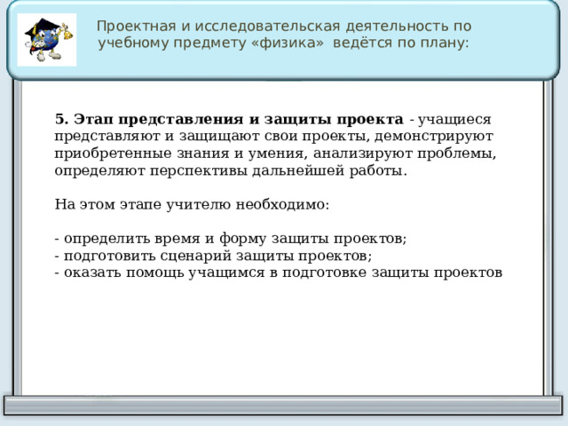 Проектная и исследовательская деятельность по учебному предмету «физика» ведётся по плану: 5. Этап представления и защиты проекта  -  учащиеся представляют и защищают свои проекты, демонстрируют приобретенные знания и умения, анализируют проблемы, определяют перспективы дальнейшей работы. На этом этапе учителю необходимо: - определить время и форму защиты проектов; - подготовить сценарий защиты проектов; - оказать помощь учащимся в подготовке защиты проектов 
