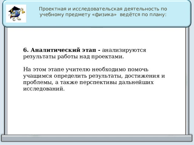 Проектная и исследовательская деятельность по учебному предмету «физика» ведётся по плану: 6. Аналитический этап -   анализируются результаты работы над проектами. На этом этапе учителю необходимо помочь учащимся определить результаты, достижения и проблемы, а также перспективы дальнейших исследований. 