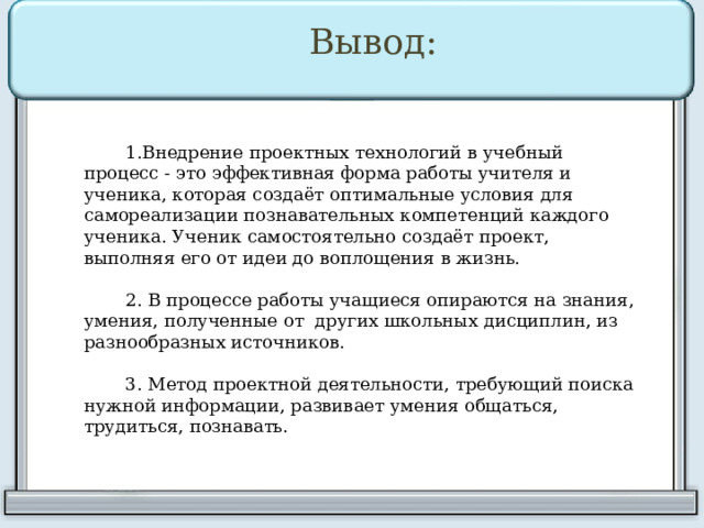Вывод: Внедрение проектных технологий в учебный процесс - это эффективная форма работы учителя и ученика, которая создаёт оптимальные условия для самореализации познавательных компетенций каждого ученика. Ученик самостоятельно создаёт проект, выполняя его от идеи до воплощения в жизнь. 2. В процессе работы учащиеся опираются на знания, умения, полученные от других школьных дисциплин, из разнообразных источников. 3. Метод проектной деятельности, требующий поиска нужной информации, развивает умения общаться, трудиться, познавать. 