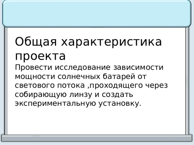 Общая характеристика проекта Провести исследование зависимости мощности солнечных батарей от светового потока ,проходящего через собирающую линзу и создать экспериментальную установку. 