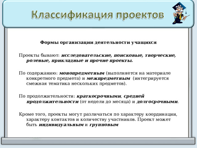 Формы организации деятельности учащихся  Проекты бывают: исследовательские, поисковые, творческие, ролевые, прикладные и прочие проекты. По содержанию: монопредметным (выполняется на материале конкретного предмета) и межпредметным  (интегрируется смежная тематика нескольких предметов). По продолжительности: краткосрочными , средней продолжительности (от недели до месяца) и долгосрочными . Кроме того, проекты могут различаться по характеру координации, характеру контактов и количеству участников. Проект может быть индивидуальным и групповым 
