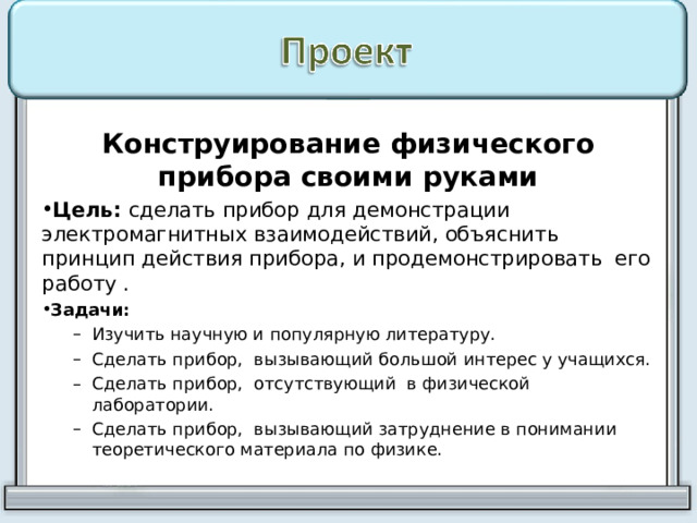 Конструирование физического прибора своими руками Цель: сделать прибор для демонстрации электромагнитных взаимодействий, объяснить принцип действия прибора, и продемонстрировать его работу . Задачи:  Изучить научную и популярную литературу. Сделать прибор, вызывающий большой интерес у учащихся. Сделать прибор, отсутствующий в физической лаборатории. Сделать прибор, вызывающий затруднение в понимании теоретического материала по физике. Изучить научную и популярную литературу. Сделать прибор, вызывающий большой интерес у учащихся. Сделать прибор, отсутствующий в физической лаборатории. Сделать прибор, вызывающий затруднение в понимании теоретического материала по физике. 