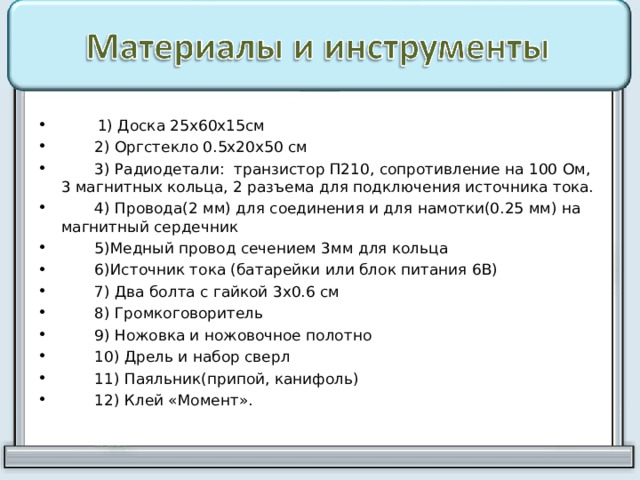  1) Доска 25х60х15см  2) Оргстекло 0.5х20х50 см  3) Радиодетали: транзистор П210, сопротивление на 100 Ом, 3 магнитных кольца, 2 разъема для подключения источника тока.  4) Провода(2 мм) для соединения и для намотки(0.25 мм) на магнитный сердечник  5)Медный провод сечением 3мм для кольца  6)Источник тока (батарейки или блок питания 6В)  7) Два болта с гайкой 3х0.6 см  8) Громкоговоритель  9) Ножовка и ножовочное полотно  10) Дрель и набор сверл  11) Паяльник(припой, канифоль)  12) Клей «Момент». 