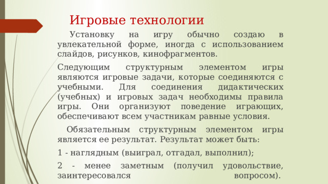  Игровые технологии   Установку на игру обычно создаю в увлекательной форме, иногда с использованием слайдов, рисунков, кинофрагментов. Следующим структурным элементом игры являются игровые задачи, которые соединяются с учебными. Для соединения дидактических (учебных) и игровых задач необходимы правила игры. Они организуют поведение играющих, обеспечивают всем участникам равные условия.  Обязательным структурным элементом игры является ее результат. Результат может быть: 1 - наглядным (выиграл, отгадал, выполнил); 2 - менее заметным (получил удовольствие, заинтересовался вопросом).    