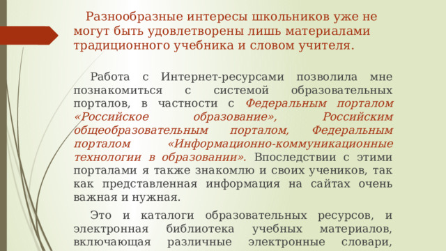  Разнообразные интересы школьников уже не могут быть удовлетворены лишь материалами традиционного учебника и словом учителя.  Работа с Интернет-ресурсами позволила мне познакомиться с системой образовательных порталов, в частности с Федеральным порталом «Российское образование», Российским общеобразовательным порталом, Федеральным порталом «Информационно-коммуникационные технологии в образовании». Впоследствии с этими порталами я также знакомлю и своих учеников, так как представленная информация на сайтах очень важная и нужная.  Это и каталоги образовательных ресурсов, и электронная библиотека учебных материалов, включающая различные электронные словари, справочники, энциклопедии.    
