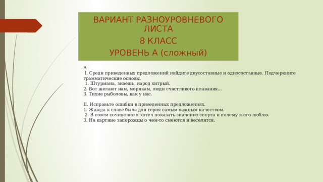 ВАРИАНТ РАЗНОУРОВНЕВОГО ЛИСТА 8 КЛАСС УРОВЕНЬ А (сложный) А  I. Среди приведенных предложений найдите двусоставные и односоставные. Подчеркните грамматические основы.  1. Штурмана, знаешь, народ хитрый.  2. Вот желают нам, морякам, люди счастливого плавания…  3. Тихие рыболовы, как у нас.    II. Исправьте ошибки в приведенных предложениях.  1. Жажда к славе была для героя самым важным качеством.  2. В своем сочинении я хотел показать значение спорта и почему я его люблю.  3. На картине запорожцы о чем-то смеются и веселятся.      