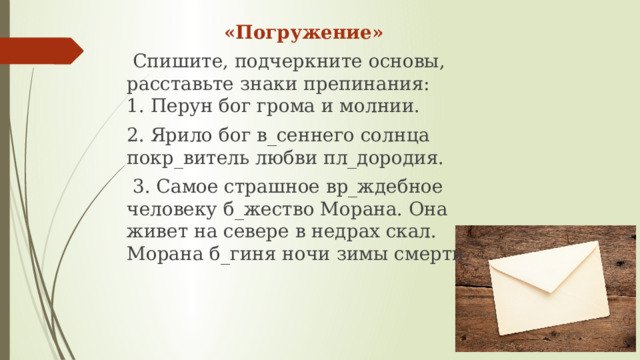      «Погружение»   Спишите, подчеркните основы, расставьте знаки препинания:   1. Перун бог грома и молнии. 2. Ярило бог в_сеннего солнца покр_витель любви пл_дородия.  3. Самое страшное вр_ждебное человеку б_жество Морана. Она живет на севере в недрах скал. Морана б_гиня ночи зимы смерти.    