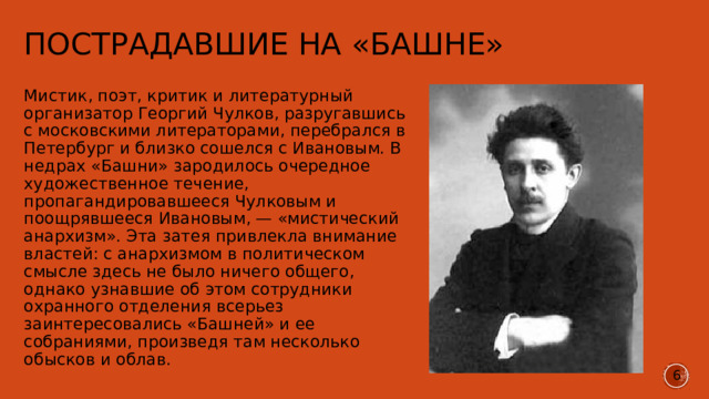 Пострадавшие на «Башне» Мистик, поэт, критик и литературный организатор Георгий Чулков, разругавшись с московскими литераторами, перебрался в Петербург и близко сошелся с Ивановым. В недрах «Башни» зародилось очередное художественное течение, пропагандировавшееся Чулковым и поощрявшееся Ивановым, — «мистический анархизм». Эта затея привлекла внимание властей: с анархизмом в политическом смысле здесь не было ничего общего, однако узнавшие об этом сотрудники охранного отделения всерьез заинтересовались «Башней» и ее собраниями, произведя там несколько обысков и облав. 6 