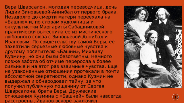 Вера Шварсалон, молодая переводчица, дочь Лидии Зиновьевой-Аннибал от первого брака. Незадолго до смерти матери переехала на «Башню» и, по словам художницы и оккультистки Маргариты Сабашниковой, практически вытеснила ее из мистического любовного союза с Зиновьевой-Аннибал и Ивановым. По свидетельству самой Веры, ее захватили серьезные любовные чувства к другому посетителю «Башни», Михаилу Кузмину, но они были безответны. Немного позже забота об отчиме переросла в более сильные и на этот раз взаимные чувства. Еще не узаконенные отношения протекали в почти абсолютной секретности, однако Кузмин не выдержал и обнародовал тайну, за что получил публичную пощечину от Сергея Шварсалона, брата Веры. Дружеские отношения Кузмина с «Башней» были навсегда расстроены, Иванов вскоре заключил официальный брак с Верой, и их семейство навсегда покинуло Петербург. 10 