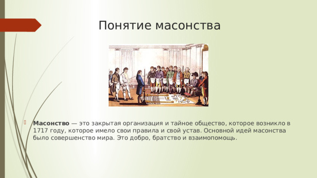Понятие масонства Масонство  — это закрытая организация и тайное общество, которое возникло в 1717 году, которое имело свои правила и свой устав. Основной идей масонства было совершенство мира. Это добро, братство и взаимопомощь. 