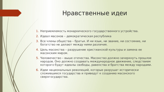 Нравственные идеи Неприемлемость монархического государственного устройства. Идеал масонов – демократическая республика Все члены общества – братья. И ни язык, ни звание, ни состояние, ни богатство не делают между ними различия. Цель масонства – разрушение христианской культуры и замена ее масонским миром. Человечество – выше отечества. Масонство должно зачеркнуть прошлое народов. Оно должно создавать международное движение, следствием которого будут идеалы свободы, равенства и братства между народами. Идеи национальных революций, которые разрушат исторически сложившиеся государства и приведут к созданию масонского сверхгосударства. 