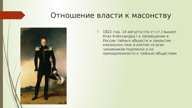 Отношение власти к масонству 1822 год. 14 августа (по ст.ст.) вышел Указ Александра I о запрещении в России тайных обществ и закрытии масонских лож и взятие со всех чиновников подписки о не принадлежности к тайным обществам . 
