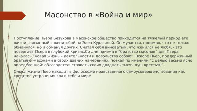 Масонство в «Война и мир» Поступление Пьера Безухова в масонское общество приходится на тяжелый период его жизни, связанный с женитьбой на Элен Курагиной. Он мучается, понимая, что не только обманулся, но и обманул других. Считал себя виноватым, что женился не любя, - это повергает Пьера в глубокий кризис.Со дня приема в “братство масонов” для Пьера началась “новая жизнь – деятельности и довольства собою”. Вскоре Пьер, поддержанный братьями-масонами в своих давних намерениях, поехал по имениям “с целью весьма ясно определенной: облагодетельствовать своих двадцать тысяч душ крестьян”. Смысл жизни Пьер находит в философии нравственного самоусовершенствования как средстве устранения зла в себе и мире 