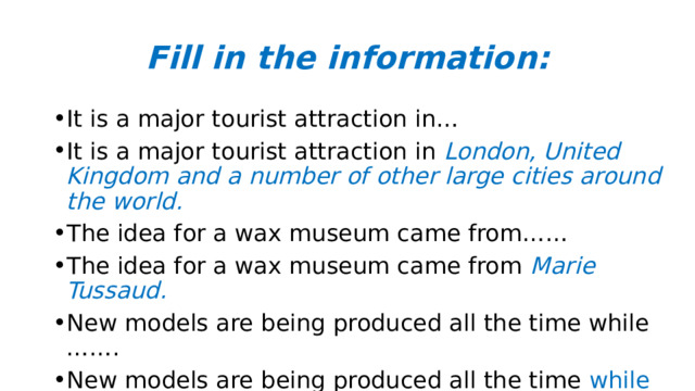 Fill in the information: It is a major tourist attraction in… It is a major tourist attraction in London, United Kingdom and a number of other large cities around the world. The idea for a wax museum came from…… The idea for a wax museum came from Marie Tussaud. New models are being produced all the time while ……. New models are being produced all the time while the old ones are quietly removed from display.   