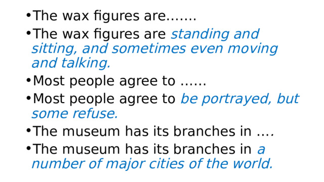 The wax figures are……. The wax figures are standing and sitting, and sometimes even moving and talking. Most people agree to …… Most people agree to be portrayed, but some refuse. The museum has its branches in … . The museum has its branches in  a number of major cities of the world.   