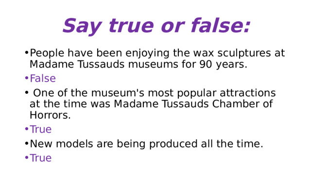 Say true or false: People have been enjoying the wax sculptures at Madame Tussauds museums for 90 years. False  One of the museum's most popular attractions at the time was Madame Tussauds Chamber of Horrors. True New models are being produced all the time. True 