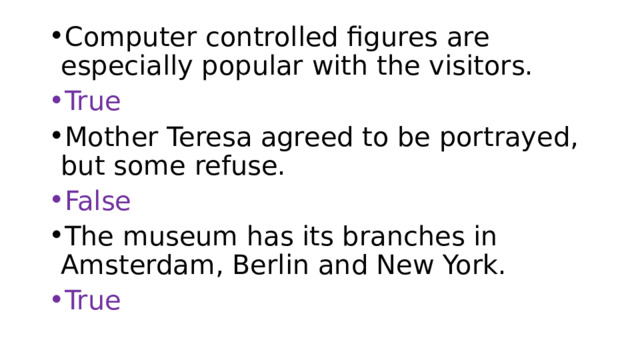Computer controlled figures are especially popular with the visitors. True Mother Teresa agreed to be portrayed, but some refuse. False The museum has its branches in Amsterdam, Berlin and New York. True 