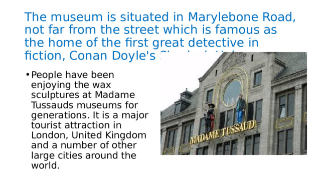 The museum is situated in Marylebone Road, not far from the street which is famous as the home of the first great detective in fiction, Conan Doyle's Sherlock Holmes. People have been enjoying the wax sculptures at Madame Tussauds museums for generations. It is a major tourist attraction in London, United Kingdom and a number of other large cities around the world. 